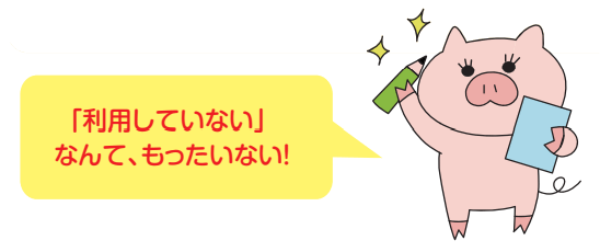 「利用していない」なんて、もったいない！