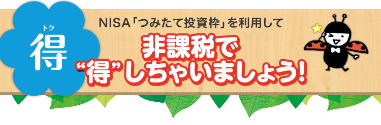 得(トク) NISA「つみたて投資枠」制度を利用して非課税で“得”しちゃいましょう!