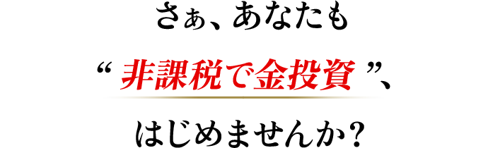 さぁ、あなたも” 非課税で金投資 ”、はじめませんか？