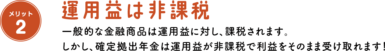 メリット2 運用益は非課税 一般的な金融商品は運用益に対し、課税されます。 しかし、確定拠出年金は運用益が非課税で利益をそのまま受け取れます!