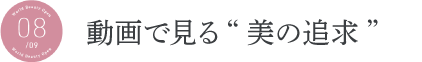 動画で見る“美の追求” 動画で見る“美の追求”