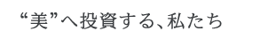 “美”へ投資する、私たち “美”へ投資する、私たち