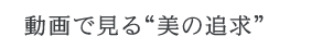 動画で見る“美の追求” 動画で見る“美の追求”